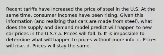 Recent tariffs have increased the price of steel in the U.S. At the same time, consumer incomes have been rising. Given this information (and realizing that cars are made from steel), what does the supply and demand model predict will happen to new car prices in the U.S.? a. Prices will fall. b. It is impossible to determine what will happen to prices without more info. c. Prices will rise. d. Prices will stay the same.