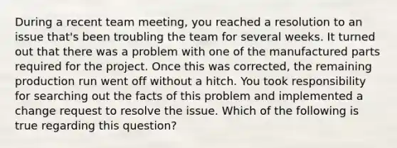 During a recent team meeting, you reached a resolution to an issue that's been troubling the team for several weeks. It turned out that there was a problem with one of the manufactured parts required for the project. Once this was corrected, the remaining production run went off without a hitch. You took responsibility for searching out the facts of this problem and implemented a change request to resolve the issue. Which of the following is true regarding this question?