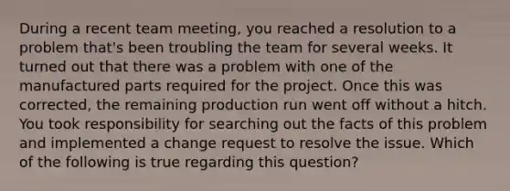 During a recent team meeting, you reached a resolution to a problem that's been troubling the team for several weeks. It turned out that there was a problem with one of the manufactured parts required for the project. Once this was corrected, the remaining production run went off without a hitch. You took responsibility for searching out the facts of this problem and implemented a change request to resolve the issue. Which of the following is true regarding this question?