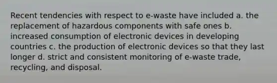 Recent tendencies with respect to e-waste have included a. the replacement of hazardous components with safe ones b. increased consumption of electronic devices in developing countries c. the production of electronic devices so that they last longer d. strict and consistent monitoring of e-waste trade, recycling, and disposal.