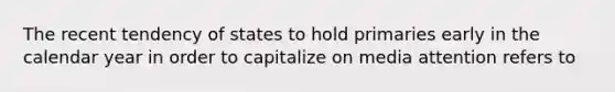 The recent tendency of states to hold primaries early in the calendar year in order to capitalize on media attention refers to