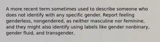 A more recent term sometimes used to describe someone who does not identify with any specific gender. Report feeling genderless, nongendered, as neither masculine nor feminine, and they might also identify using labels like gender nonbinary, gender fluid, and transgender,