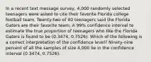 In a recent text message survey, 4,000 randomly selected teenagers were asked to cite their favorite Florida college football team. Twenty-two of 40 teenagers said the Florida Gators are their favorite team. A 99% confidence interval to estimate the true proportion of teenagers who like the Florida Gators is found to be (0.3474, 0.7526). Which of the following is a correct interpretation of the confidence level? Ninety-nine percent of all the samples of size 4,000 lie in the confidence interval (0.3474, 0.7526).