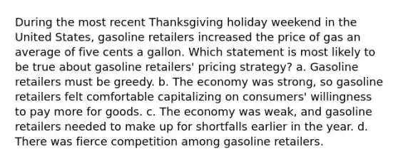 During the most recent Thanksgiving holiday weekend in the United States, gasoline retailers increased the price of gas an average of five cents a gallon. Which statement is most likely to be true about gasoline retailers' pricing strategy? a. Gasoline retailers must be greedy. b. The economy was strong, so gasoline retailers felt comfortable capitalizing on consumers' willingness to pay more for goods. c. The economy was weak, and gasoline retailers needed to make up for shortfalls earlier in the year. d. There was fierce competition among gasoline retailers.