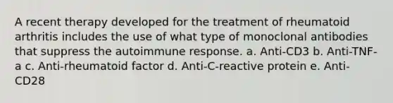 A recent therapy developed for the treatment of rheumatoid arthritis includes the use of what type of monoclonal antibodies that suppress the autoimmune response. a. Anti-CD3 b. Anti-TNF-a c. Anti-rheumatoid factor d. Anti-C-reactive protein e. Anti-CD28