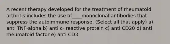 A recent therapy developed for the treatment of rheumatoid arthritis includes the use of____monoclonal antibodies that suppress the autoimmune response. (Select all that apply) a) anti TNF-alpha b) anti c- reactive protein c) anti CD20 d) anti rheumatoid factor e) anti CD3