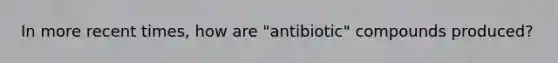 In more recent times, how are "antibiotic" compounds produced?