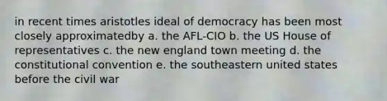 in recent times aristotles ideal of democracy has been most closely approximatedby a. the AFL-CIO b. the US House of representatives c. the new england town meeting d. the constitutional convention e. the southeastern united states before the civil war