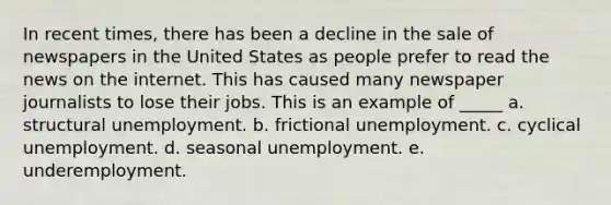 In recent times, there has been a decline in the sale of newspapers in the United States as people prefer to read the news on the internet. This has caused many newspaper journalists to lose their jobs. This is an example of _____ a. structural unemployment. b. frictional unemployment. c. cyclical unemployment. d. seasonal unemployment. e. underemployment.