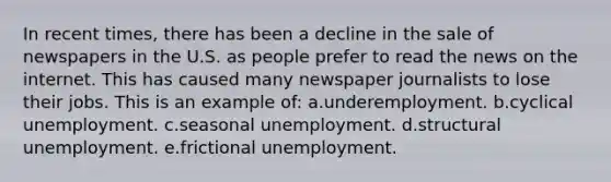 In recent times, there has been a decline in the sale of newspapers in the U.S. as people prefer to read the news on the internet. This has caused many newspaper journalists to lose their jobs. This is an example of:​ a.underemployment.​ b.cyclical unemployment.​ c.seasonal unemployment.​ d.​structural unemployment. e.frictional unemployment.