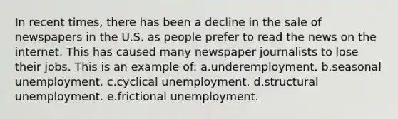 In recent times, there has been a decline in the sale of newspapers in the U.S. as people prefer to read the news on the internet. This has caused many newspaper journalists to lose their jobs. This is an example of:​ a.underemployment.​ b.seasonal unemployment.​ c.cyclical unemployment.​ d.​structural unemployment. e.frictional unemployment.​