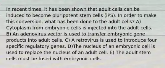 In recent times, it has been shown that adult cells can be induced to become pluripotent stem cells (iPS). In order to make this conversion, what has been done to the adult cells? A) Cytoplasm from embryonic cells is injected into the adult cells. B) An adenovirus vector is used to transfer embryonic gene products into adult cells. C) A retrovirus is used to introduce four specific regulatory genes. D)The nucleus of an embryonic cell is used to replace the nucleus of an adult cell. E) The adult stem cells must be fused with embryonic cells.