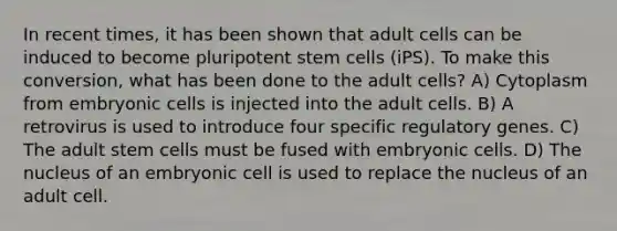 In recent times, it has been shown that adult cells can be induced to become pluripotent stem cells (iPS). To make this conversion, what has been done to the adult cells? A) Cytoplasm from embryonic cells is injected into the adult cells. B) A retrovirus is used to introduce four specific regulatory genes. C) The adult stem cells must be fused with embryonic cells. D) The nucleus of an embryonic cell is used to replace the nucleus of an adult cell.