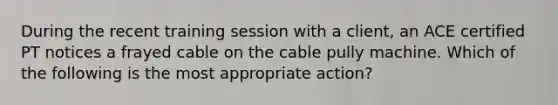 During the recent training session with a client, an ACE certified PT notices a frayed cable on the cable pully machine. Which of the following is the most appropriate action?