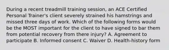 During a recent treadmill training session, an ACE Certified Personal Trainer's client severely strained his hamstrings and missed three days of work. Which of the following forms would be the MOST important for the client to have signed to bar them from potential recovery from there injury? A. Agreement to participate B. Informed consent C. Waiver D. Health-history form