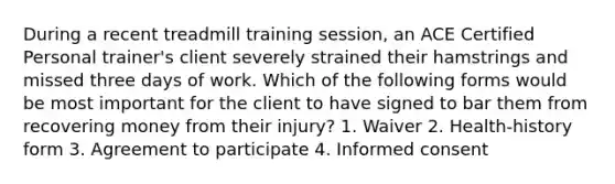 During a recent treadmill training session, an ACE Certified Personal trainer's client severely strained their hamstrings and missed three days of work. Which of the following forms would be most important for the client to have signed to bar them from recovering money from their injury? 1. Waiver 2. Health-history form 3. Agreement to participate 4. Informed consent