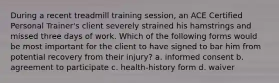 During a recent treadmill training session, an ACE Certified Personal Trainer's client severely strained his hamstrings and missed three days of work. Which of the following forms would be most important for the client to have signed to bar him from potential recovery from their injury? a. informed consent b. agreement to participate c. health-history form d. waiver