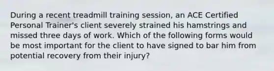 During a recent treadmill training session, an ACE Certified Personal Trainer's client severely strained his hamstrings and missed three days of work. Which of the following forms would be most important for the client to have signed to bar him from potential recovery from their injury?