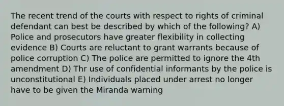 The recent trend of the courts with respect to rights of criminal defendant can best be described by which of the following? A) Police and prosecutors have greater flexibility in collecting evidence B) Courts are reluctant to grant warrants because of police corruption C) The police are permitted to ignore the 4th amendment D) Thr use of confidential informants by the police is unconstitutional E) Individuals placed under arrest no longer have to be given the Miranda warning