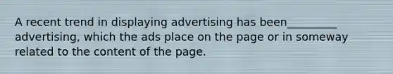 A recent trend in displaying advertising has been_________ advertising, which the ads place on the page or in someway related to the content of the page.