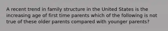 A recent trend in family structure in the United States is the increasing age of first time parents which of the following is not true of these older parents compared with younger parents?