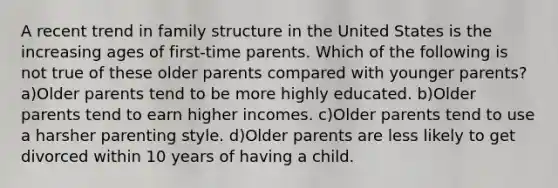 A recent trend in family structure in the United States is the increasing ages of first-time parents. Which of the following is not true of these older parents compared with younger parents? a)Older parents tend to be more highly educated. b)Older parents tend to earn higher incomes. c)Older parents tend to use a harsher parenting style. d)Older parents are less likely to get divorced within 10 years of having a child.