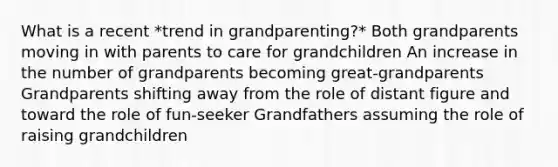 What is a recent *trend in grandparenting?* Both grandparents moving in with parents to care for grandchildren An increase in the number of grandparents becoming great-grandparents Grandparents shifting away from the role of distant figure and toward the role of fun-seeker Grandfathers assuming the role of raising grandchildren