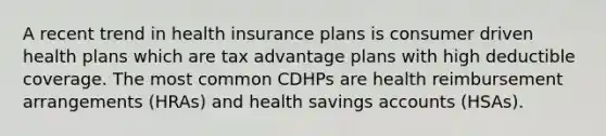 A recent trend in health insurance plans is consumer driven health plans which are tax advantage plans with high deductible coverage. The most common CDHPs are health reimbursement arrangements (HRAs) and health savings accounts (HSAs).