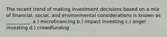 The recent trend of making investment decisions based on a mix of financial, social, and environmental considerations is known as __________. a.) microfinancing b.) impact investing c.) angel investing d.) crowdfunding