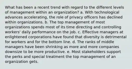 What has been a recent trend with regard to the different levels of management within an organization? a. With technological advances accelerating, the role of privacy officers has declined within organizations. b. The top management of most organizations spends most of its time directing and controlling workers' daily performance on the job. c. Effective managers at enlightened corporations have found that diversity is detrimental for workers and for the bottom line. d. The ranks of middle managers have been shrinking as more and more companies downsize to be more productive. e. Most stakeholders support the perks and special treatment the top management of an organization gets.