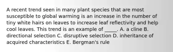 A recent trend seen in many plant species that are most susceptible to global warming is an increase in the number of tiny white hairs on leaves to increase leaf reflectivity and help cool leaves. This trend is an example of _____. A. a cline B. directional selection C. disruptive selection D. inheritance of acquired characteristics E. Bergman's rule