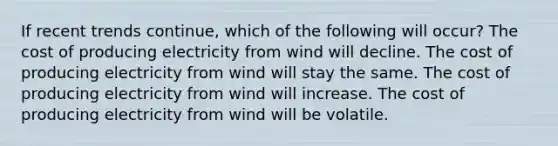 If recent trends continue, which of the following will occur? The cost of producing electricity from wind will decline. The cost of producing electricity from wind will stay the same. The cost of producing electricity from wind will increase. The cost of producing electricity from wind will be volatile.