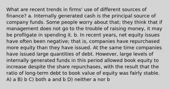 What are recent trends in firms' use of different sources of finance? a. Internally generated cash is the principal source of company funds. Some people worry about that; they think that if management does not go to the trouble of raising money, it may be profligate in spending it. b. In recent years, net equity issues have often been negative; that is, companies have repurchased more equity than they have issued. At the same time companies have issued large quantities of debt. However, large levels of internally generated funds in this period allowed book equity to increase despite the share repurchases, with the result that the ratio of long-term debt to book value of equity was fairly stable. A) a B) b C) both a and b D) neither a nor b