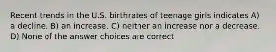 Recent trends in the U.S. birthrates of teenage girls indicates A) a decline. B) an increase. C) neither an increase nor a decrease. D) None of the answer choices are correct