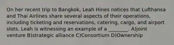 On her recent trip to Bangkok, Leah Hines notices that Lufthansa and Thai Airlines share several aspects of their operations, including ticketing and reservations, catering, cargo, and airport slots. Leah is witnessing an example of a ________. A)joint venture B)strategic alliance C)Consortium D)Ownership