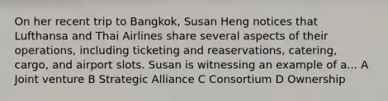 On her recent trip to Bangkok, Susan Heng notices that Lufthansa and Thai Airlines share several aspects of their operations, including ticketing and reaservations, catering, cargo, and airport slots. Susan is witnessing an example of a... A Joint venture B Strategic Alliance C Consortium D Ownership