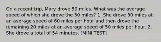 On a recent trip, Mary drove 50 miles. What was the average speed of which she drove the 50 miles? 1. She drove 30 miles at an average speed of 60 miles per hour and then drove the remaining 20 miles at an average speed of 50 miles per hour. 2. She drove a total of 54 minutes. [MINI TEST]