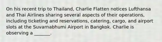 On his recent trip to Thailand, Charlie Flatten notices Lufthansa and Thai Airlines sharing several aspects of their operations, including ticketing and reservations, catering, cargo, and airport slots at the Suvarnabhumi Airport in Bangkok. Charlie is observing a _______.