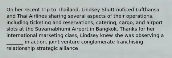 On her recent trip to Thailand, Lindsey Shutt noticed Lufthansa and Thai Airlines sharing several aspects of their operations, including ticketing and reservations, catering, cargo, and airport slots at the Suvarnabhumi Airport in Bangkok. Thanks for her international marketing class, Lindsey knew she was observing a _______ in action. joint venture conglomerate franchising relationship strategic alliance