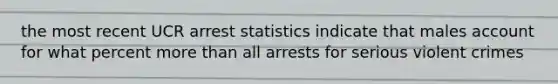 the most recent UCR arrest statistics indicate that males account for what percent more than all arrests for serious violent crimes