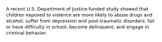 A recent U.S. Department of Justice-funded study showed that children exposed to violence are more likely to abuse drugs and alcohol; suffer from depression and post-traumatic disorders; fail or have difficulty in school; become delinquent; and engage in criminal behavior.