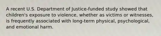 A recent U.S. Department of Justice-funded study showed that children's exposure to violence, whether as victims or witnesses, is frequently associated with long-term physical, psychological, and emotional harm.