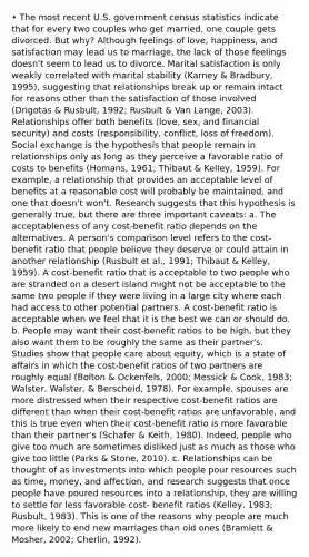 • The most recent U.S. government census statistics indicate that for every two couples who get married, one couple gets divorced. But why? Although feelings of love, happiness, and satisfaction may lead us to marriage, the lack of those feelings doesn't seem to lead us to divorce. Marital satisfaction is only weakly correlated with marital stability (Karney & Bradbury, 1995), suggesting that relationships break up or remain intact for reasons other than the satisfaction of those involved (Drigotas & Rusbult, 1992; Rusbult & Van Lange, 2003). Relationships offer both benefits (love, sex, and financial security) and costs (responsibility, conflict, loss of freedom). Social exchange is the hypothesis that people remain in relationships only as long as they perceive a favorable ratio of costs to benefits (Homans, 1961; Thibaut & Kelley, 1959). For example, a relationship that provides an acceptable level of benefits at a reasonable cost will probably be maintained, and one that doesn't won't. Research suggests that this hypothesis is generally true, but there are three important caveats: a. The acceptableness of any cost-benefit ratio depends on the alternatives. A person's comparison level refers to the cost-benefit ratio that people believe they deserve or could attain in another relationship (Rusbult et al., 1991; Thibaut & Kelley, 1959). A cost-benefit ratio that is acceptable to two people who are stranded on a desert island might not be acceptable to the same two people if they were living in a large city where each had access to other potential partners. A cost-benefit ratio is acceptable when we feel that it is the best we can or should do. b. People may want their cost-benefit ratios to be high, but they also want them to be roughly the same as their partner's. Studies show that people care about equity, which is a state of affairs in which the cost-benefit ratios of two partners are roughly equal (Bolton & Ockenfels, 2000; Messick & Cook, 1983; Walster, Walster, & Berscheid, 1978). For example, spouses are more distressed when their respective cost-benefit ratios are different than when their cost-benefit ratios are unfavorable, and this is true even when their cost-benefit ratio is more favorable than their partner's (Schafer & Keith, 1980). Indeed, people who give too much are sometimes disliked just as much as those who give too little (Parks & Stone, 2010). c. Relationships can be thought of as investments into which people pour resources such as time, money, and affection, and research suggests that once people have poured resources into a relationship, they are willing to settle for less favorable cost- benefit ratios (Kelley, 1983; Rusbult, 1983). This is one of the reasons why people are much more likely to end new marriages than old ones (Bramlett & Mosher, 2002; Cherlin, 1992).