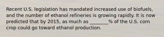 Recent U.S. legislation has mandated increased use of biofuels, and the number of ethanol refineries is growing rapidly. It is now predicted that by 2015, as much as ________% of the U.S. corn crop could go toward ethanol production.