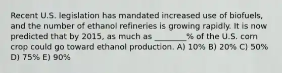 Recent U.S. legislation has mandated increased use of biofuels, and the number of ethanol refineries is growing rapidly. It is now predicted that by 2015, as much as ________% of the U.S. corn crop could go toward ethanol production. A) 10% B) 20% C) 50% D) 75% E) 90%