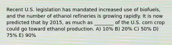 Recent U.S. legislation has mandated increased use of biofuels, and the number of ethanol refineries is growing rapidly. It is now predicted that by 2015, as much as ________ of the U.S. corn crop could go toward ethanol production. A) 10% B) 20% C) 50% D) 75% E) 90%