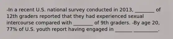 -In a recent U.S. national survey conducted in 2013, ________ of 12th graders reported that they had experienced sexual intercourse compared with ________ of 9th graders. -By age 20, 77% of U.S. youth report having engaged in _______ __________.