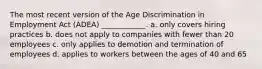 The most recent version of the Age Discrimination in Employment Act (ADEA) ____________. a. only covers hiring practices b. does not apply to companies with fewer than 20 employees c. only applies to demotion and termination of employees d. applies to workers between the ages of 40 and 65