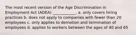 The most recent version of the Age Discrimination in Employment Act (ADEA) ____________. a. only covers hiring practices b. does not apply to companies with fewer than 20 employees c. only applies to demotion and termination of employees d. applies to workers between the ages of 40 and 65