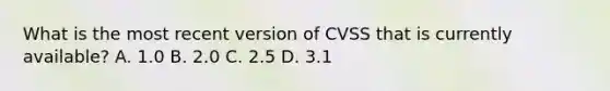 What is the most recent version of CVSS that is currently available? A. 1.0 B. 2.0 C. 2.5 D. 3.1